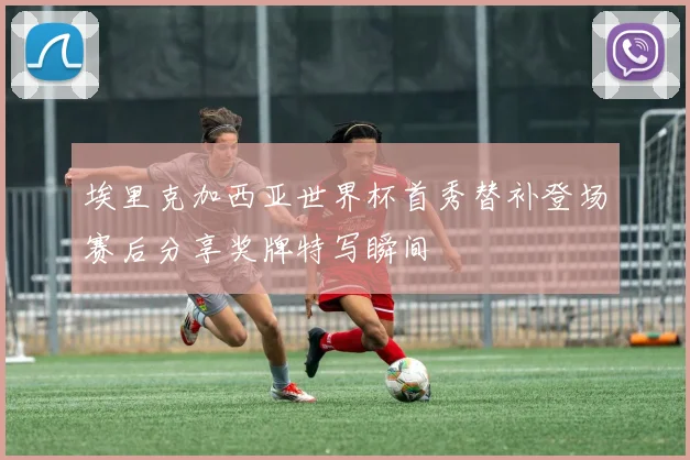 埃里克加西亚世界杯首秀替补登场赛后分享奖牌特写瞬间