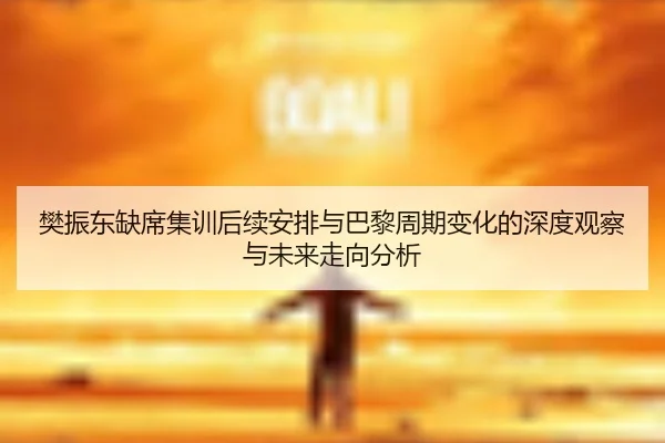 樊振东缺席集训后续安排与巴黎周期变化的深度观察与未来走向分析