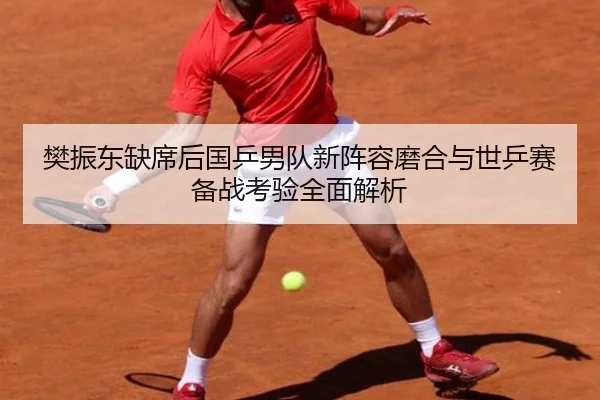 樊振东缺席后国乒男队新阵容磨合与世乒赛备战考验全面解析