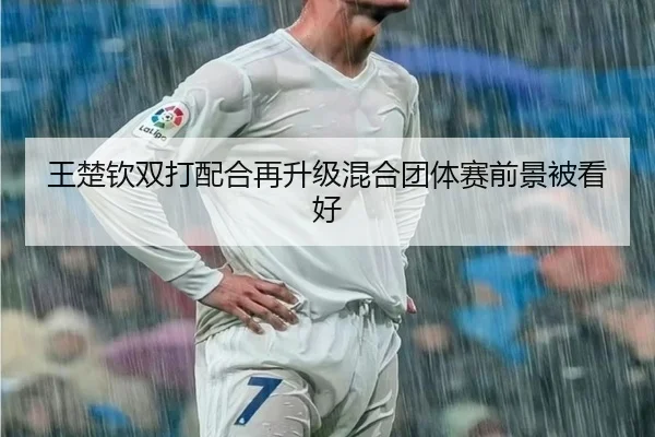 王楚钦双打配合再升级混合团体赛前景被看好