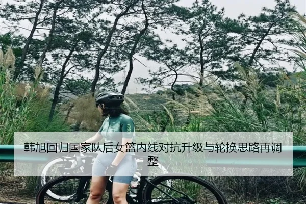 韩旭回归国家队后女篮内线对抗升级与轮换思路再调整