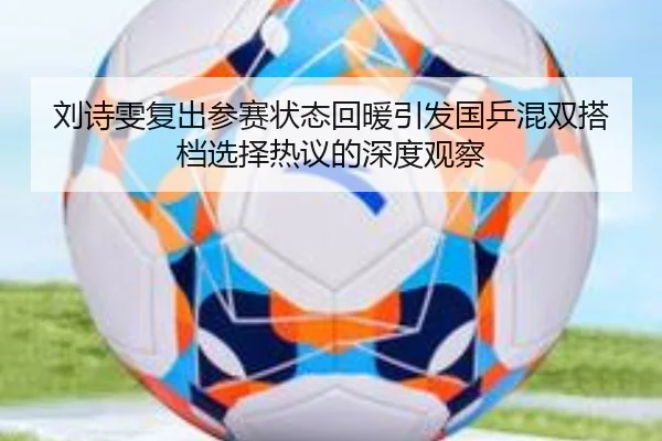 刘诗雯复出参赛状态回暖引发国乒混双搭档选择热议的深度观察
